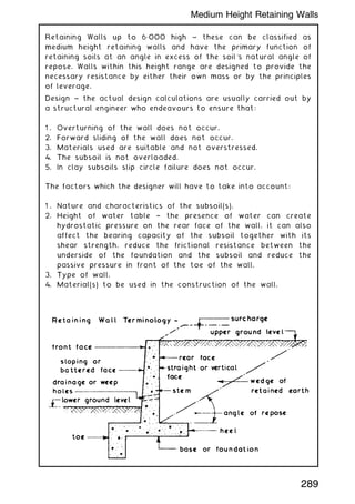 Retaining Walls up to 6„000 high ~ these can be classified as
medium height retaining walls and have the primary function of
retaining soils at an angle in excess of the soil's natural angle of
repose. Walls within this height range are designed to provide the
necessary resistance by either their own mass or by the principles
of leverage.
Design ~ the actual design calculations are usually carried out by
a structural engineer who endeavours to ensure that:
1 . Overturning of the wall does not occur.
2. Forward sliding of the wall does not occur.
3. Materials used are suitable and not overstressed.
4. The subsoil is not overloaded.
5. In clay subsoils slip circle failure does not occur.
The factors which the designer will have to take into account:
1 . Nature and characteristics of the subsoil(s).
2. Height of water table † the presence of water can create
hydrostatic pressure on the rear face of the wall, it can also
affect the bearing capacity of the subsoil together with its
shear strength, reduce the frictional resistance between the
underside of the foundation and the subsoil and reduce the
passive pressure in front of the toe of the wall.
3. Type of wall.
4. Material(s) to be used in the construction of the wall.
289
Medium Height Retaining Walls
 