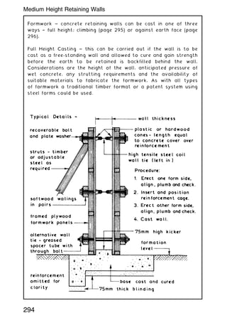 Formwork ~ concrete retaining walls can be cast in one of three
ways † full height; climbing (page 295) or against earth face (page
296).
Full Height Casting ~ this can be carried out if the wall is to be
cast as a free-standing wall and allowed to cure and gain strength
before the earth to be retained is backfilled behind the wall.
Considerations are the height of the wall, anticipated pressure of
wet concrete, any strutting requirements and the availability of
suitable materials to fabricate the formwork. As with all types
of formwork a traditional timber format or a patent system using
steel forms could be used.
294
Medium Height Retaining Walls
 