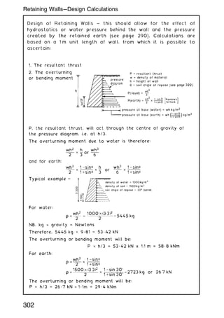 Design of Retaining Walls ~ this should allow for the effect of
hydrostatics or water pressure behind the wall and the pressure
created by the retained earth (see page 290). Calculations are
based on a 1 m unit length of wall, from which it is possible to
ascertain:
302
Retaining Walls---Design Calculations
 