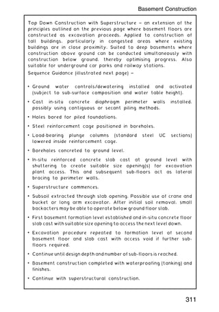 Top Down Construction with Superstructure ~ an extension of the
principles outlined on the previous page where basement floors are
constructed as excavation proceeds. Applied to construction of
tall buildings, particularly in congested areas where existing
buildings are in close proximity. Suited to deep basements where
construction above ground can be conducted simultaneously with
construction below ground, thereby optimising progress. Also
suitable for underground car parks and railway stations.
Sequence Guidance (illustrated next page) ~
• Ground water controls/dewatering installed and activated
(subject to sub-surface composition and water table height).
• Cast in-situ concrete diaphragm perimeter walls installed,
possibly using contiguous or secant piling methods.
• Holes bored for piled foundations.
• Steel reinforcement cage positioned in boreholes.
• Load-bearing plunge columns (standard steel UC sections)
lowered inside reinforcement cage.
• Boreholes concreted to ground level.
• In-situ reinforced concrete slab cast at ground level with
shuttering to create suitable size opening(s) for excavation
plant access. This and subsequent sub-floors act as lateral
bracing to perimeter walls.
• Superstructure commences.
• Subsoil extracted through slab opening. Possible use of crane and
bucket or long arm excavator. After initial soil removal, small
backacters may be able to operate below ground floor slab.
• First basement formation level established and in-situ concrete floor
slab cast with suitable size opening to access the next level down.
• Excavation procedure repeated to formation level of second
basement floor and slab cast with access void if further sub-
floors required.
• Continue until design depth and number of sub-floors is reached.
• Basement construction completed with waterproofing (tanking) and
finishes.
• Continue with superstructural construction.
311
Basement Construction
 