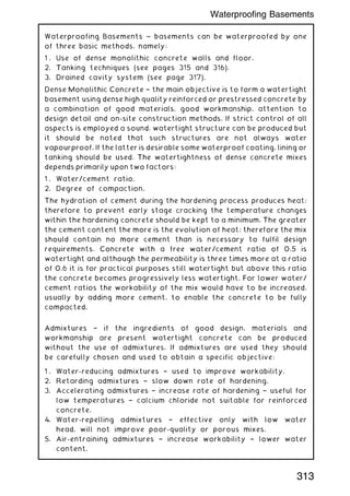 Waterproofing Basements ~ basements can be waterproofed by one
of three basic methods, namely:
1 . Use of dense monolithic concrete walls and floor.
2. Tanking techniques (see pages 315 and 316).
3. Drained cavity system (see page 317).
Dense Monolithic Concrete † the main objective is to form a watertight
basement using dense high quality reinforced or prestressed concrete by
a combination of good materials, good workmanship, attention to
design detail and on-site construction methods. If strict control of all
aspects is employed a sound, watertight structure can be produced but
it should be noted that such structures are not always water
vapourproof. If the latter is desirable some waterproof coating, lining or
tanking should be used. The watertightness of dense concrete mixes
depends primarily upon two factors:
1 . Water/cement ratio.
2. Degree of compaction.
The hydration of cement during the hardening process produces heat;
therefore to prevent early stage cracking the temperature changes
within the hardening concrete should be kept to a minimum. The greater
the cement content the more is the evolution of heat; therefore the mix
should contain no more cement than is necessary to fulfil design
requirements. Concrete with a free water/cement ratio of 0.5 is
watertight and although the permeability is three times more at a ratio
of 0.6 it is for practical purposes still watertight but above this ratio
the concrete becomes progressively less watertight. For lower water/
cement ratios the workability of the mix would have to be increased,
usually by adding more cement, to enable the concrete to be fully
compacted.
Admixtures † if the ingredients of good design, materials and
workmanship are present watertight concrete can be produced
without the use of admixtures. If admixtures are used they should
be carefully chosen and used to obtain a specific objective:
1 . Water-reducing admixtures † used to improve workability.
2. Retarding admixtures † slow down rate of hardening.
3. Accelerating admixtures † increase rate of hardening † useful for
low temperatures † calcium chloride not suitable for reinforced
concrete.
4. Water-repelling admixtures † effective only with low water
head, will not improve poor-quality or porous mixes.
5. Air-entraining admixtures † increase workability † lower water
content.
313
Waterproofing Basements
 