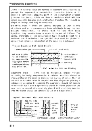 Joints ~ in general these are formed in basement constructions to
provide for movement accommodation (expansion joints) or to
create a convenient stopping point in the construction process
(construction joints). Joints are lines of weakness which will leak
unless carefully designed and constructed; therefore they should be
simple in concept and easy to construct.
Basement slabs ~ these are usually designed to span in two
directions and as a consequence have relatively heavy top and
bottom reinforcement. To enable them to fulfil their basic
functions they usually have a depth in excess of 250mm. The
joints, preferably of the construction type, should be kept to a
minimum and if waterbars are specified they must be placed to
ensure that complete compaction of the concrete is achieved.
314
Waterproofing Basements
 