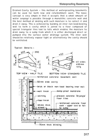 Drained Cavity System ~ this method of waterproofing basements
can be used for both new and refurbishment work. The basic
concept is very simple in that it accepts that a small amount of
water seepage is possible through a monolithic concrete wall and
the best method of dealing with such moisture is to collect it and
drain it away. This is achieved by building an inner non-load-bearing
wall to form a cavity which is joined to a floor composed of
special triangular tiles laid to falls which enables the moisture to
drain away to a sump from which it is either discharged direct or
pumped into the surface water drainage system. The inner wall
should be relatively vapour tight or alternatively the cavity should
be ventilated.
317
Waterproofing Basements
 