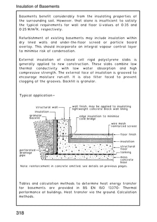 Basements benefit considerably from the insulating properties of
the surrounding soil. However, that alone is insufficient to satisfy
the typical requirements for wall and floor U-values of 0„35 and
0„25 W/m2
K, respectively.
Refurbishment of existing basements may include insulation within
dry lined walls and under-the-floor screed or particle board
overlay. This should incorporate an integral vapour control layer
to minimise risk of condensation.
External insulation of closed cell rigid polystyrene slabs is
generally applied to new construction. These slabs combine low
thermal conductivity with low water absorption and high
compressive strength. The external face of insulation is grooved to
encourage moisture run-off. It is also filter faced to prevent
clogging of the grooves. Backfill is granular.
Tables and calculation methods to determine heat energy transfer
for basements are provided in BS EN ISO 13370: Thermal
performance of buildings. Heat transfer via the ground. Calculation
methods.
318
Insulation of Basements
 