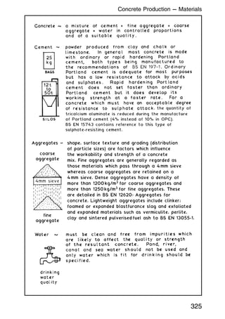 shape, surface texture and grading (distribution
shape, surface texture and grading (distribution
of particle sizes) are factors which influence
of particle sizes) are factors which influence
the workability and strength of a concrete
the workability and strength of a concrete
mix. Fine aggregates are generally regarded as
mix. Fine aggregates are generally regarded as
those materials which pass through a
those materials which pass through a 4 mm sieve
mm sieve
whereas coarse aggregates are retained on a
whereas coarse aggregates are retained on a
4 mm sieve. Dense aggregates have a density of
mm sieve. Dense aggregates have a density of
more than 120
more than 1200 kg/m3
for coarse aggregates and
for coarse aggregates and
more than 125
more than 1250 kg/m3
for fine aggregates. These
for fine aggregates. These
are detailed in BS EN 12620: Aggregates for
are detailed in BS EN 12620: Aggregates for
concrete. Lightweight aggregates include clinker;
concrete. Lightweight aggregates include clinker;
foamed or expanded blastfurance slag and exfoliated
foamed or expanded blastfurance slag and exfoliated
and expanded materials such as vermiculite, perlite,
and expanded materials such as vermiculite, perlite,
clay and sintered pulverised
clay and sintered pulverised fuel ash to BS EN 13055-1.
fuel ash to BS EN 13055-1.
Aggregates ~
Aggregates ~
coarse
aggregate
aggregate
4mm sieve
fine
fine
aggregate
aggregate
325
Concrete Production --- Materials
 