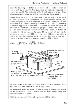 Concrete Batching ~ a batch is one mixing of concrete and can be
carried out by measuring the quantities of materials required by
volume or weight. The main aim of both methods is to ensure that
all consecutive batches are of the same standard and quality.
Volume Batching ~ concrete mixes are often quoted by ratio such
as 1:2:4 (cement : fine aggregate or sand : coarse aggregate).
Cement weighing 50 kg has a volume of 0„033 m3
; therefore for the
above mix 2 ✕ 0„033 (0„066 m3
) of sand and 4 ✕ 0„033 (0„132 m3
)
of coarse aggregate is required. To ensure accurate amounts of
materials are used for each batch a gauge box should be employed,
its size being based on convenient handling. Ideally a batch of
concrete should be equated to using 50 kg of cement per batch.
Assuming a gauge box 300 mm deep and 300 mm wide with a
volume of half the required sand the gauge box size would be †
volume = length ✕ width ✕ depth = length ✕ 300 ✕ 300.
length =
volume
width × depth
=
0„033
0„3 × 0„3
= 0„366 m
For the above given mix fill gauge box once with cement, twice
with sand and four times with coarse aggregate.
An allowance must be made for the bulking of damp sand which
can be as much as 331
/3 %. General rule of thumb unless using dry
sand: allow for 25% bulking.
Materials should be well mixed dry before adding water.
327
Concrete Production --- Volume Batching
 
