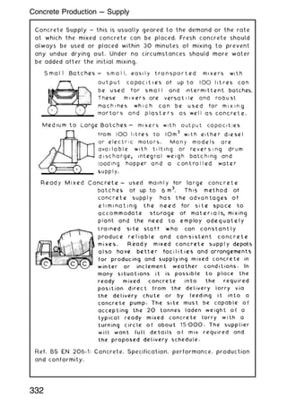 Concrete Supply ~ this is usually geared to the demand or the rate
at which the mixed concrete can be placed. Fresh concrete should
always be used or placed within 30 minutes of mixing to prevent
any undue drying out. Under no circumstances should more water
be added after the initial mixing.
Ref. BS EN 206-1: Concrete. Specification, performance, production
and conformity.
332
Concrete Production --- Supply
 