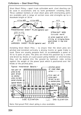 Steel Sheet Piling ~ apart from cofferdam work, steel sheeting can
be used in excavations and to form permanent retaining walls.
Three common formats of steel sheet piles with interlocking joints
are available with a range of section sizes and strengths up to a
maximum length of 30 m.
Installing Steel Sheet Piles ~ to ensure that the sheet piles are
pitched and installed vertically a driving trestle or guide frame is
used. These are usually purpose built to accommodate a panel of
10 to 12 pairs of piles. The piles are lifted into position by a crane
and driven by means of a percussion piling hammer or alternatively
they can be pushed into the ground by hydraulic rams acting
against the weight of the power pack which is positioned over the
heads of the pitched piles.
Note: Rot-proof PVC sheet piling is also available.
334
Cofferdams --- Steel Sheet Piling
 