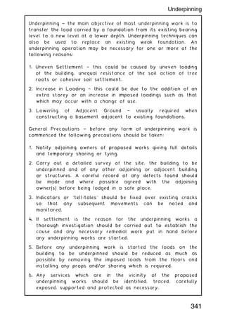 Underpinning ~ the main objective of most underpinning work is to
transfer the load carried by a foundation from its existing bearing
level to a new level at a lower depth. Underpinning techniques can
also be used to replace an existing weak foundation. An
underpinning operation may be necessary for one or more of the
following reasons:
1. Uneven Settlement † this could be caused by uneven loading
of the building, unequal resistance of the soil action of tree
roots or cohesive soil settlement.
2. Increase in Loading † this could be due to the addition of an
extra storey or an increase in imposed loadings such as that
which may occur with a change of use.
3. Lowering of Adjacent Ground † usually required when
constructing a basement adjacent to existing foundations.
General Precautions ~ before any form of underpinning work is
commenced the following precautions should be taken:
1. Notify adjoining owners of proposed works giving full details
and temporary shoring or tying.
2. Carry out a detailed survey of the site, the building to be
underpinned and of any other adjoining or adjacent building
or structures. A careful record of any defects found should
be made and where possible agreed with the adjoining
owner(s) before being lodged in a safe place.
3. Indicators or `tell-tales' should be fixed over existing cracks
so that any subsequent movements can be noted and
monitored.
4. If settlement is the reason for the underpinning works a
thorough investigation should be carried out to establish the
cause and any necessary remedial work put in hand before
any underpinning works are started.
5. Before any underpinning work is started the loads on the
building to be underpinned should be reduced as much as
possible by removing the imposed loads from the floors and
installing any props and/or shoring which is required.
6. Any services which are in the vicinity of the proposed
underpinning works should be identified, traced, carefully
exposed, supported and protected as necessary.
341
Underpinning
 