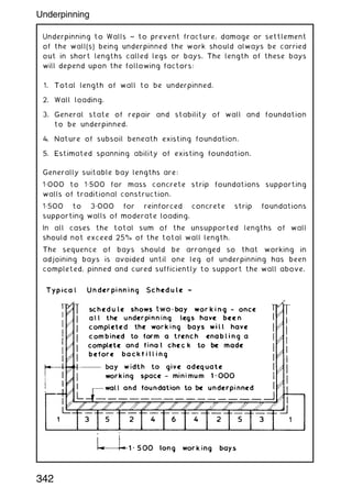 Underpinning to Walls ~ to prevent fracture, damage or settlement
of the wall(s) being underpinned the work should always be carried
out in short lengths called legs or bays. The length of these bays
will depend upon the following factors:
1. Total length of wall to be underpinned.
2. Wall loading.
3. General state of repair and stability of wall and foundation
to be underpinned.
4. Nature of subsoil beneath existing foundation.
5. Estimated spanning ability of existing foundation.
Generally suitable bay lengths are:
1„000 to 1„500 for mass concrete strip foundations supporting
walls of traditional construction.
1„500 to 3„000 for reinforced concrete strip foundations
supporting walls of moderate loading.
In all cases the total sum of the unsupported lengths of wall
should not exceed 25% of the total wall length.
The sequence of bays should be arranged so that working in
adjoining bays is avoided until one leg of underpinning has been
completed, pinned and cured sufficiently to support the wall above.
342
Underpinning
 