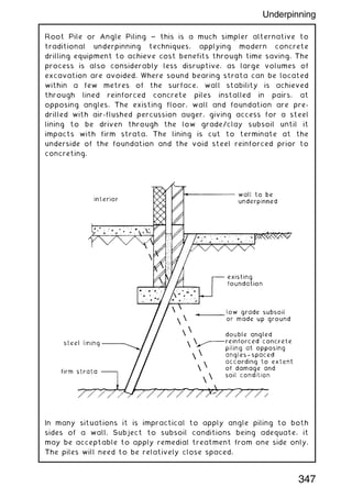 Root Pile or Angle Piling ~ this is a much simpler alternative to
traditional underpinning techniques, applying modern concrete
drilling equipment to achieve cost benefits through time saving. The
process is also considerably less disruptive, as large volumes of
excavation are avoided. Where sound bearing strata can be located
within a few metres of the surface, wall stability is achieved
through lined reinforced concrete piles installed in pairs, at
opposing angles. The existing floor, wall and foundation are pre-
drilled with air-flushed percussion auger, giving access for a steel
lining to be driven through the low grade/clay subsoil until it
impacts with firm strata. The lining is cut to terminate at the
underside of the foundation and the void steel reinforced prior to
concreting.
In many situations it is impractical to apply angle piling to both
sides of a wall. Subject to subsoil conditions being adequate, it
may be acceptable to apply remedial treatment from one side only.
The piles will need to be relatively close spaced.
347
Underpinning
 