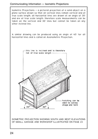 Isometric Projections ~ a pictorial projection of a solid object on a
plane surface drawn so that all vertical lines remain vertical and of
true scale length, all horizontal lines are drawn at an angle of 30
and are of true scale length; therefore scale measurements can be
taken on the vertical and 30 lines but cannot be taken on any
other inclined line.
A similar drawing can be produced using an angle of 45 for all
horizontal lines and is called an Axonometric Projection.
ISOMETRIC PROJECTION SHOWING SOUTH AND WEST ELEVATIONS
OF SMALL GARAGE AND WORKSHOP ILLUSTRATED ON PAGE 23
24
Communicating Information --- Isometric Projections
 