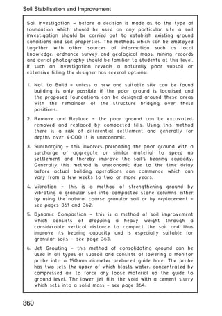 Soil Investigation ~ before a decision is made as to the type of
foundation which should be used on any particular site a soil
investigation should be carried out to establish existing ground
conditions and soil properties. The methods which can be employed
together with other sources of information such as local
knowledge, ordnance survey and geological maps, mining records
and aerial photography should be familiar to students at this level.
If such an investigation reveals a naturally poor subsoil or
extensive filling the designer has several options:
1. Not to Build † unless a new and suitable site can be found
building is only possible if the poor ground is localised and
the proposed foundations can be designed around these areas
with the remainder of the structure bridging over these
positions.
2. Remove and Replace † the poor ground can be excavated,
removed and replaced by compacted fills. Using this method
there is a risk of differential settlement and generally for
depths over 4„000 it is uneconomic.
3. Surcharging † this involves preloading the poor ground with a
surcharge of aggregate or similar material to speed up
settlement and thereby improve the soil's bearing capacity.
Generally this method is uneconomic due to the time delay
before actual building operations can commence which can
vary from a few weeks to two or more years.
4. Vibration † this is a method of strengthening ground by
vibrating a granular soil into compacted stone columns either
by using the natural coarse granular soil or by replacement †
see pages 361 and 362.
5. Dynamic Compaction † this is a method of soil improvement
which consists of dropping a heavy weight through a
considerable vertical distance to compact the soil and thus
improve its bearing capacity and is especially suitable for
granular soils † see page 363.
6. Jet Grouting † this method of consolidating ground can be
used in all types of subsoil and consists of lowering a monitor
probe into a 150 mm diameter prebored guide hole. The probe
has two jets the upper of which blasts water, concentrated by
compressed air to force any loose material up the guide to
ground level. The lower jet fills the void with a cement slurry
which sets into a solid mass † see page 364.
360
Soil Stabilisation and Improvement
 