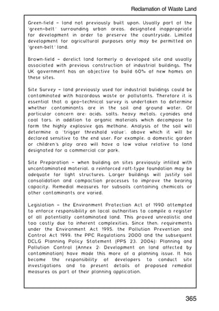 Green-field † land not previously built upon. Usually part of the
`green†belt' surrounding urban areas, designated inappropriate
for development in order to preserve the countryside. Limited
development for agricultural purposes only may be permitted on
`green-belt' land.
Brown-field † derelict land formerly a developed site and usually
associated with previous construction of industrial buildings. The
UK government has an objective to build 60% of new homes on
these sites.
Site Survey † land previously used for industrial bulidings could be
contaminated with hazardous waste or pollutants. Therefore it is
essential that a geo†technical survey is undertaken to determine
whether contaminants are in the soil and ground water. Of
particular concern are: acids, salts, heavy metals, cyanides and
coal tars, in addition to organic materials which decompose to
form the highly explosive gas methane. Analysis of the soil will
determine a `trigger threshold value', above which it will be
declared sensitive to the end user. For example, a domestic garden
or children's play area will have a low value relative to land
designated for a commercial car park.
Site Preparation † when building on sites previously infilled with
uncontaminated material, a reinforced raft-type foundation may be
adequate for light structures. Larger buildings will justify soil
consolidation and compaction processes to improve the bearing
capacity. Remedial measures for subsoils containing chemicals or
other contaminants are varied.
Legislation † the Environment Protection Act of 1990 attempted
to enforce responsibility on local authorities to compile a register
of all potentially contaminated land. This proved unrealistic and
too costly due to inherent complexities. Since then, requirements
under the Environment Act 1995, the Pollution Prevention and
Control Act 1999, the PPC Regulations 2000 and the subsequent
DCLG Planning Policy Statement (PPS 23, 2004): Planning and
Pollution Control (Annex 2: Development on land affected by
contamination) have made this more of a planning issue. It has
become the responsibility of developers to conduct site
investigations and to present details of proposed remedial
measures as part of their planning application.
365
Reclamation of Waste Land
 