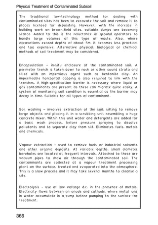 The traditional low-technology method for dealing with
contaminated sites has been to excavate the soil and remove it to
places licensed for depositing. However, with the increase in
building work on brown-field sites, suitable dumps are becoming
scarce. Added to this is the reluctance of ground operators to
handle large volumes of this type of waste. Also, where
excavations exceed depths of about 5m, it becomes less practical
and too expensive. Alternative physical, biological or chemical
methods of soil treatment may be considered.
Encapsulation † in-situ enclosure of the contaminated soil. A
perimeter trench is taken down to rock or other sound strata and
filled with an impervious agent such as bentonite clay. An
impermeable horizontal capping is also required to link with the
trenches. A high-specification barrier is necessary where liquid or
gas contaminants are present as these can migrate quite easily. A
system of monitoring soil condition is essential as the barrier may
decay in time. Suitable for all types of contaminant.
Soil washing † involves extraction of the soil, sifting to remove
large objects and placing it in a scrubbing unit resembling a huge
concrete mixer. Within this unit water and detergents are added for
a basic wash process, before pressure spraying to dissolve
pollutants and to separate clay from silt. Eliminates fuels, metals
and chemicals.
Vapour extraction † used to remove fuels or industrial solvents
and other organic deposits. At variable depths, small diameter
boreholes are located at frequent intervals. Attached to these are
vacuum pipes to draw air through the contaminated soil. The
contaminants are collected at a vapour treatment processing
plant on the surface, treated and evaporated into the atmosphere.
This is a slow process and it may take several months to cleanse a
site.
Electrolysis † use of low voltage d.c. in the presence of metals.
Electricity flows between an anode and cathode, where metal ions
in water accumulate in a sump before pumping to the surface for
treatment.
366
Physical Treatment of Contaminated Subsoil
 