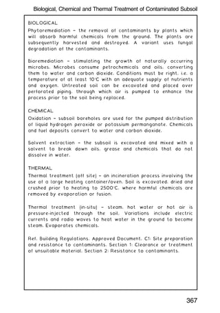 BIOLOGICAL
Phytoremediation † the removal of contaminants by plants which
will absorb harmful chemicals from the ground. The plants are
subsequently harvested and destroyed. A variant uses fungal
degradation of the contaminants.
Bioremediation † stimulating the growth of naturally occurring
microbes. Microbes consume petrochemicals and oils, converting
them to water and carbon dioxide. Conditions must be right, i.e. a
temperature of at least 10C with an adequate supply of nutrients
and oxygen. Untreated soil can be excavated and placed over
perforated piping, through which air is pumped to enhance the
process prior to the soil being replaced.
CHEMICAL
Oxidation † subsoil boreholes are used for the pumped distribution
of liquid hydrogen peroxide or potassium permanganate. Chemicals
and fuel deposits convert to water and carbon dioxide.
Solvent extraction † the subsoil is excavated and mixed with a
solvent to break down oils, grease and chemicals that do not
dissolve in water.
THERMAL
Thermal treatment (off site) † an incineration process involving the
use of a large heating container/oven. Soil is excavated, dried and
crushed prior to heating to 2500C, where harmful chemicals are
removed by evaporation or fusion.
Thermal treatment (in-situ) † steam, hot water or hot air is
pressure-injected through the soil. Variations include electric
currents and radio waves to heat water in the ground to become
steam. Evaporates chemicals.
Ref. Building Regulations, Approved Document, C1: Site preparation
and resistance to contaminants. Section 1: Clearance or treatment
of unsuitable material. Section 2: Resistance to contaminants.
367
Biological, Chemical and Thermal Treatment of Contaminated Subsoil
 