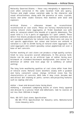 Naturally Quarried Stones ~ these vary marginally in appearance,
even when extracted in the same location from one quarry.
Texture and slight colour variation adds to the character and
visual attractiveness, along with the presence of veins, crystals,
fossils and other visible features that manifest with wear and
exposure.
Artificial Stones ~ otherwise known as reconstituted,
reconstructed or cast stone. These are factory manufactured by
casting natural stone aggregates of 15 mm maximum size with
white or coloured cement into moulds of a specific dimensions. The
usual ratio is 3 to 4 parts of aggregate to 1 part cement. These
defect free blocks produced under quality controlled conditions are
an economical substitute for natural stone. Block sizes can vary to
suit specific applications, but colour and texture are uniform. A
variation is a 20 to 25 mm facing of natural stone aggregate, fine
sand aggregate and cement (possibly colour pigmented) set over a
base of wet concrete.
Further working of cast stone can produce a high quality surface
finish to very accurate overall dimensions. In this precise form,
blocks can be used as an artificial type of ashlar facing over
brickwork or standard blockwork backgrounds, (see below for a
definition of ashlar and next page for a summary of ashlar
walling).
The long term weathering qualities of cast stone differ from that
of natural stone. Natural stone weathers slowly with a gradual
and fairly consistent colour change. Artificial stone has the
characteristics of concrete. With time it may crack, become dull
and attract dirt staining at joints, corners and projecting features
such as copings and sills.
Ashlar ~ hewn and dressed stone facing block.
Ashlaring ~ stonework comprising blocks of stone finely squared
and dressed to a precise finish and dimensions, laid to courses of
not less than 300 mm in height.
Refs.: BS 1217: Cast stone. Specification.
BS EN 771-5: Specification for masonry units. Manufactured
stone masonry units.
373
Stonework --- Artificial Stone
 
