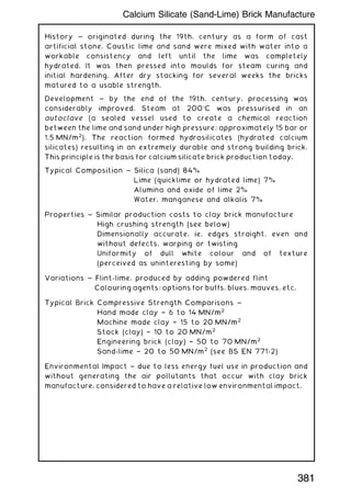 History ~ originated during the 19th. century as a form of cast
artificial stone. Caustic lime and sand were mixed with water into a
workable consistency and left until the lime was completely
hydrated. It was then pressed into moulds for steam curing and
initial hardening. After dry stacking for several weeks the bricks
matured to a usable strength.
Development ~ by the end of the 19th. century, processing was
considerably improved. Steam at 200C was pressurised in an
autoclave (a sealed vessel used to create a chemical reaction
between the lime and sand under high pressure; approximately 15 bar or
1.5 MN/m2
). The reaction formed hydrosilicates (hydrated calcium
silicates) resulting in an extremely durable and strong building brick.
This principle is the basis for calcium silicate brick production today.
Typical Composition ~ Silica (sand) 84%
Lime (quicklime or hydrated lime) 7%
Alumina and oxide of lime 2%
Water, manganese and alkalis 7%
Properties ~ Similar production costs to clay brick manufacture
High crushing strength (see below)
Dimensionally accurate, ie. edges straight, even and
without defects, warping or twisting
Uniformity of dull white colour and of texture
(perceived as uninteresting by some)
Variations ~ Flint-lime, produced by adding powdered flint
Colouring agents; options for buffs, blues, mauves, etc.
Typical Brick Compressive Strength Comparisons ~
Hand made clay † 6 to 14 MN/m2
Machine made clay † 15 to 20 MN/m2
Stock (clay) † 10 to 20 MN/m2
Engineering brick (clay) † 50 to 70 MN/m2
Sand-lime † 20 to 50 MN/m2
(see BS EN 771-2)
Environmental Impact ~ due to less energy fuel use in production and
without generating the air pollutants that occur with clay brick
manufacture, considered to have a relative low environmental impact.
381
Calcium Silicate (Sand-Lime) Brick Manufacture
 