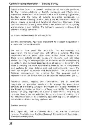 Construction Defects † correct application of materials produced
to the recommendations of British, European and International
Standards authorities, in accordance with local building regulations,
bye-laws and the rules of building guarantee companies, i.e.
National House Building Council (NHBC) and MD Insurance Services,
should ensure a sound and functional structure. However, these
controls can be seriously undermined if the human factor of quality
workmanship is not fulfilled. The following guidance is designed to
promote quality controls:
BS 8000: Workmanship on building sites.
Building Regulations, Approved Document to support Regulation 7
† materials and workmanship.
No matter how good the materials, the workmanship and
supervision, the unforeseen may still affect a building. This may
materialise several years after construction. Some examples of
these latent defects include: woodworm emerging from untreated
timber, electrolytic decomposition of dissimilar metals inadvertently
in contact, and chemical decomposition of concrete. Generally, the
older a building the more opportunity there is for its components
and systems to have deteriorated and malfunctioned. Hence the
need for regular inspection and maintenance. The profession of
facilities management has evolved for this purpose and is
represented by the British Institute of Facilities Management (BIFM).
Property values, repairs and replacements are of sufficient
magnitude for potential purchasers to engage the professional
services of a building surveyor. Surveyors are usually members of
the Royal Institution of Chartered Surveyors (RICS). The extent of
survey can vary, depending on a client's requirements. This may be
no more than a market valuation to secure financial backing, to a
full structural survey incorporating specialist reports on electrical
installations, drains, heating systems, etc.
Further reading:
BRE Digest No. 268 † Common defects in low-rise traditional
housing. Available from Building Research Establishment Bookshop †
www.brebookshop.com.
28
Communicating Information --- Building Survey
 