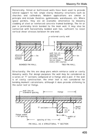 Historically, finned or buttressed walls have been used to provide
lateral support to tall, single storey masonry structures such as
churches and cathedrals. Modern applications are similar in
principle and include theatres, gymnasiums, warehouses, etc. Where
space permits, they are an economic alternative to masonry
cladding of steel or reinforced concrete framed buildings. The fin or
pier is preferably brick bonded to the main wall. It may also be
connected with horizontally bedded wall ties, sufficient to resist
vertical shear stresses between fin and wall.
Structurally, the fins are deep piers which reinforce solid or cavity
masonry walls. For design purposes the wall may be considered as
a series of `T' sections composed of a flange and a pier. If the wall
is of cavity construction, the inner leaf is not considered for
bending moment calculations, although it does provide stiffening to
the outer leaf or flange.
405
Masonry Fin Walls
 