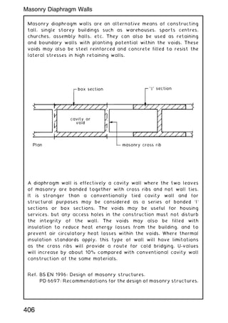 Masonry diaphragm walls are an alternative means of constructing
tall, single storey buildings such as warehouses, sports centres,
churches, assembly halls, etc. They can also be used as retaining
and boundary walls with planting potential within the voids. These
voids may also be steel reinforced and concrete filled to resist the
lateral stresses in high retaining walls.
A diaphragm wall is effectively a cavity wall where the two leaves
of masonry are bonded together with cross ribs and not wall ties.
It is stronger than a conventionally tied cavity wall and for
structural purposes may be considered as a series of bonded `I'
sections or box sections. The voids may be useful for housing
services, but any access holes in the construction must not disturb
the integrity of the wall. The voids may also be filled with
insulation to reduce heat energy losses from the building, and to
prevent air circulatory heat losses within the voids. Where thermal
insulation standards apply, this type of wall will have limitations
as the cross ribs will provide a route for cold bridging. U-values
will increase by about 10% compared with conventional cavity wall
construction of the same materials.
Ref. BS EN 1996: Design of masonry structures.
PD 6697: Recommendations for the design of masonry structures.
406
Masonry Diaphragm Walls
 