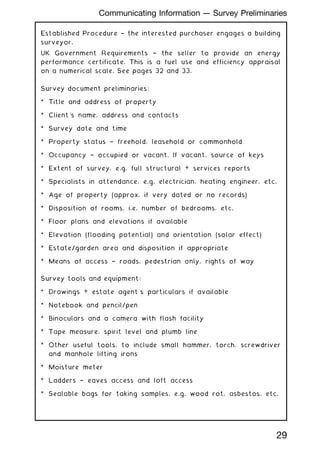 Established Procedure † the interested purchaser engages a building
surveyor.
UK Government Requirements † the seller to provide an energy
performance certificate. This is a fuel use and efficiency appraisal
on a numerical scale. See pages 32 and 33.
Survey document preliminaries:
* Title and address of property
* Client's name, address and contacts
* Survey date and time
* Property status † freehold, leasehold or commonhold
* Occupancy † occupied or vacant. If vacant, source of keys
* Extent of survey, e.g. full structural + services reports
* Specialists in attendance, e.g. electrician, heating engineer, etc.
* Age of property (approx. if very dated or no records)
* Disposition of rooms, i.e. number of bedrooms, etc.
* Floor plans and elevations if available
* Elevation (flooding potential) and orientation (solar effect)
* Estate/garden area and disposition if appropriate
* Means of access † roads, pedestrian only, rights of way
Survey tools and equipment:
* Drawings + estate agent's particulars if available
* Notebook and pencil/pen
* Binoculars and a camera with flash facility
* Tape measure, spirit level and plumb line
* Other useful tools, to include small hammer, torch, screwdriver
and manhole lifting irons
* Moisture meter
* Ladders † eaves access and loft access
* Sealable bags for taking samples, e.g. wood rot, asbestos, etc.
29
Communicating Information --- Survey Preliminaries
 