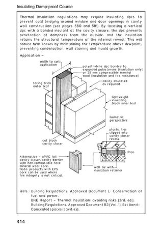 Thermal insulation regulations may require insulating dpcs to
prevent cold bridging around window and door openings in cavity
wall construction (see pages 580 and 581). By locating a vertical
dpc with a bonded insulant at the cavity closure, the dpc prevents
penetration of dampness from the outside, and the insulation
retains the structural temperature of the internal reveal. This will
reduce heat losses by maintaining the temperature above dewpoint,
preventing condensation, wall staining and mould growth.
Application ~
Refs.: Building Regulations, Approved Document L: Conservation of
fuel and power.
BRE Report † Thermal Insulation: avoiding risks (3rd. ed.).
Building Regulations, Approved Document B3 (Vol. 1), Section 6:
Concealed spaces (cavities).
414
Insulating Damp-proof Course
 