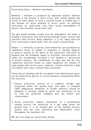 Penetrating Gases ~ Methane and Radon
Methane † methane is produced by deposited organic material
decaying in the ground. It often occurs with carbon dioxide and
traces of other gases to form a cocktail known as landfill gas. It
has become an acute problem in recent years, as planning
restrictions on `green-field' sites have forced development of
derelict and reclaimed `brown-field' land.
The gas would normally escape into the atmosphere, but under a
building it pressurises until percolating through cracks, cavities and
junctions with services. Being odourless, it is not easily detected
until contacting a naked flame, then the result is devastating!
Radon ~ a naturally occurring colour/odourless gas produced by
radioactive decay of radium. It originates in uranium deposits
of granite subsoils as far apart as the south-west and north of
England and the Grampian region of Scotland. Concentrations of
radon are considerably increased if the building is constructed
of granite masonry. The combination of radon gas and the tiny
radioactive particles known as radon daughters are inhaled. In
some people with several years' exposure, research indicates a high
correlation with cancer related illness and death.
Protection of buildings and the occupants from subterranean gases
can be achieved by passive or active measures incorporated within
the structure:
1 . Passive protection consists of a complete airtight seal
integrated within the ground floor and walls. A standard
LDPE damp-proof membrane of 03mm thickness should be
adequate if carefully sealed at joints, but thicknesses of up
to 1 mm are preferred, combined with foil and/or wire
reinforcement.
2. Active protection requires installation of a permanently
running extract fan connected to a gas sump below the
ground floor. It is an integral part of the building services
system and will incur operating and maintenance costs
throughout the building's life.
NB. See next page for construction details.
415
Gas-resistant Membranes
 