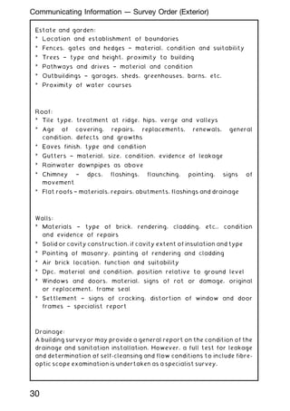 Estate and garden:
* Location and establishment of boundaries
* Fences, gates and hedges † material, condition and suitability
* Trees † type and height, proximity to building
* Pathways and drives † material and condition
* Outbuildings † garages, sheds, greenhouses, barns, etc.
* Proximity of water courses
Roof:
* Tile type, treatment at ridge, hips, verge and valleys
* Age of covering, repairs, replacements, renewals, general
condition, defects and growths
* Eaves finish, type and condition
* Gutters † material, size, condition, evidence of leakage
* Rainwater downpipes as above
* Chimney † dpcs, flashings, flaunching, pointing, signs of
movement
* Flat roofs † materials, repairs, abutments, flashings and drainage
Walls:
* Materials † type of brick, rendering, cladding, etc., condition
and evidence of repairs
* Solid or cavity construction, if cavity extent of insulation and type
* Pointing of masonry, painting of rendering and cladding
* Air brick location, function and suitability
* Dpc, material and condition, position relative to ground level
* Windows and doors, material, signs of rot or damage, original
or replacement, frame seal
* Settlement † signs of cracking, distortion of window and door
frames † specialist report
Drainage:
A building surveyor may provide a general report on the condition of the
drainage and sanitation installation. However, a full test for leakage
and determination of self-cleansing and flow conditions to include fibre-
optic scope examination is undertaken as a specialist survey.
30
Communicating Information --- Survey Order (Exterior)
 