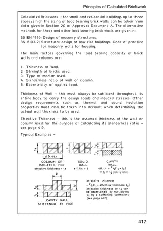 Calculated Brickwork ~ for small and residential buildings up to three
storeys high the sizing of load bearing brick walls can be taken from
data given in Section 2C of Approved Document A. The alternative
methods for these and other load bearing brick walls are given in:
BS EN 1996: Design of masonry structures.
BS 8103-2: Structural design of low rise buildings. Code of practice
for masonry walls for housing.
The main factors governing the load bearing capacity of brick
walls and columns are:
1 . Thickness of Wall.
2. Strength of bricks used.
3. Type of mortar used.
4. Slenderness ratio of wall or column.
5. Eccentricity of applied load.
Thickness of Wall ~ this must always be sufficient throughout its
entire body to carry the design loads and induced stresses. Other
design requirements such as thermal and sound insulation
properties must also be taken into account when determining the
actual wall thickness to be used.
Effective Thickness ~ this is the assumed thickness of the wall or
column used for the purpose of calculating its slenderness ratio †
see page 419.
Typical Examples ~
417
Principles of Calculated Brickwork
 