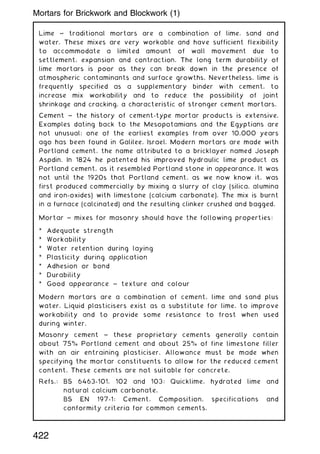 Lime ~ traditional mortars are a combination of lime, sand and
water. These mixes are very workable and have sufficient flexibility
to accommodate a limited amount of wall movement due to
settlement, expansion and contraction. The long term durability of
lime mortars is poor as they can break down in the presence of
atmospheric contaminants and surface growths. Nevertheless, lime is
frequently specified as a supplementary binder with cement, to
increase mix workability and to reduce the possibility of joint
shrinkage and cracking, a characteristic of stronger cement mortars.
Cement ~ the history of cement-type mortar products is extensive.
Examples dating back to the Mesopotamians and the Egyptians are
not unusual; one of the earliest examples from over 10,000 years
ago has been found in Galilee, Israel. Modern mortars are made with
Portland cement, the name attributed to a bricklayer named Joseph
Aspdin. In 1824 he patented his improved hydraulic lime product as
Portland cement, as it resembled Portland stone in appearance. It was
not until the 1920s that Portland cement, as we now know it, was
first produced commercially by mixing a slurry of clay (silica, alumina
and iron-oxides) with limestone (calcium carbonate). The mix is burnt
in a furnace (calcinated) and the resulting clinker crushed and bagged.
Mortar ~ mixes for masonry should have the following properties:
* Adequate strength
* Workability
* Water retention during laying
* Plasticity during application
* Adhesion or bond
* Durability
* Good appearance ~ texture and colour
Modern mortars are a combination of cement, lime and sand plus
water. Liquid plasticisers exist as a substitute for lime, to improve
workability and to provide some resistance to frost when used
during winter.
Masonry cement ~ these proprietary cements generally contain
about 75% Portland cement and about 25% of fine limestone filler
with an air entraining plasticiser. Allowance must be made when
specifying the mortar constituents to allow for the reduced cement
content. These cements are not suitable for concrete.
Refs.: BS 6463-101, 102 and 103: Quicklime, hydrated lime and
natural calcium carbonate.
BS EN 197-1: Cement. Composition, specifications and
conformity criteria for common cements.
422
Mortars for Brickwork and Blockwork (1)
 