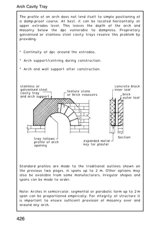 The profile of an arch does not lend itself to simple positioning of
a damp-proof course. At best, it can be located horizontally at
upper extrados level. This leaves the depth of the arch and
masonry below the dpc vulnerable to dampness. Proprietary
galvanised or stainless steel cavity trays resolve this problem by
providing:
* Continuity of dpc around the extrados.
* Arch support/centring during construction.
* Arch and wall support after construction.
Standard profiles are made to the traditional outlines shown on
the previous two pages, in spans up to 2 m. Other options may
also be available from some manufacturers. Irregular shapes and
spans can be made to order.
Note: Arches in semicircular, segmental or parabolic form up to 2 m
span can be proportioned empirically. For integrity of structure it
is important to ensure sufficient provision of masonry over and
around any arch.
426
Arch Cavity Tray
 