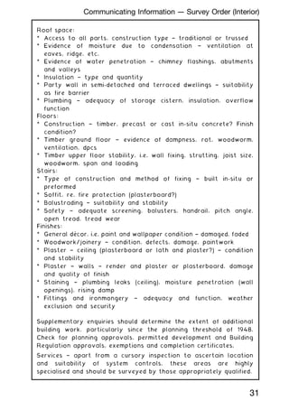 Roof space:
* Access to all parts, construction type † traditional or trussed
* Evidence of moisture due to condensation † ventilation at
eaves, ridge, etc.
* Evidence of water penetration † chimney flashings, abutments
and valleys
* Insulation † type and quantity
* Party wall in semi-detached and terraced dwellings † suitability
as fire barrier
* Plumbing † adequacy of storage cistern, insulation, overflow
function
Floors:
* Construction † timber, precast or cast in-situ concrete? Finish
condition?
* Timber ground floor † evidence of dampness, rot, woodworm,
ventilation, dpcs
* Timber upper floor stability, i.e. wall fixing, strutting, joist size,
woodworm, span and loading
Stairs:
* Type of construction and method of fixing † built in-situ or
preformed
* Soffit, re. fire protection (plasterboard?)
* Balustrading † suitability and stability
* Safety † adequate screening, balusters, handrail, pitch angle,
open tread, tread wear
Finishes:
* General décor, i.e. paint and wallpaper condition † damaged, faded
* Woodwork/joinery † condition, defects, damage, paintwork
* Plaster † ceiling (plasterboard or lath and plaster?) † condition
and stability
* Plaster † walls † render and plaster or plasterboard, damage
and quality of finish
* Staining † plumbing leaks (ceiling), moisture penetration (wall
openings), rising damp
* Fittings and ironmongery † adequacy and function, weather
exclusion and security
Supplementary enquiries should determine the extent of additional
building work, particularly since the planning threshold of 1948.
Check for planning approvals, permitted development and Building
Regulation approvals, exemptions and completion certificates.
Services † apart from a cursory inspection to ascertain location
and suitability of system controls, these areas are highly
specialised and should be surveyed by those appropriately qualified.
31
Communicating Information --- Survey Order (Interior)
 