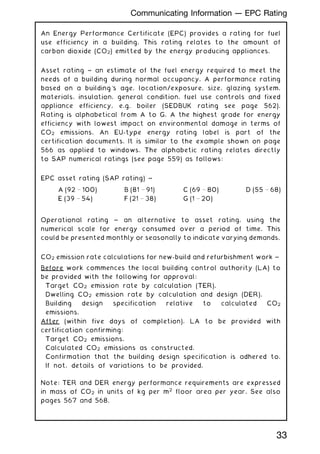 An Energy Performance Certificate (EPC) provides a rating for fuel
use efficiency in a building. This rating relates to the amount of
carbon dioxide (CO2) emitted by the energy producing appliances.
Asset rating ~ an estimate of the fuel energy required to meet the
needs of a building during normal occupancy. A performance rating
based on a building's age, location/exposure, size, glazing system,
materials, insulation, general condition, fuel use controls and fixed
appliance efficiency, e.g. boiler (SEDBUK rating see page 562).
Rating is alphabetical from A to G, A the highest grade for energy
efficiency with lowest impact on environmental damage in terms of
CO2 emissions. An EU-type energy rating label is part of the
certification documents. It is similar to the example shown on page
566 as applied to windows. The alphabetic rating relates directly
to SAP numerical ratings (see page 559) as follows:
EPC asset rating (SAP rating) ~
Operational rating ~ an alternative to asset rating, using the
numerical scale for energy consumed over a period of time. This
could be presented monthly or seasonally to indicate varying demands.
CO2 emission rate calculations for new-build and refurbishment work ~
Before work commences the local building control authority (LA) to
be provided with the following for approval:
Target CO2 emission rate by calculation (TER).
Dwelling CO2 emission rate by calculation and design (DER).
Building design specification relative to calculated CO2
emissions.
After (within five days of completion), LA to be provided with
certification confirming:
Target CO2 emissions.
Calculated CO2 emissions as constructed.
Confirmation that the building design specification is adhered to.
If not, details of variations to be provided.
Note: TER and DER energy performance requirements are expressed
in mass of CO2 in units of kg per m2
floor area per year. See also
pages 567 and 568.
A (92  100) B (81  91) C (69  80) D (55  68)
E (39  54) F (21  38) G (1  20)
33
Communicating Information --- EPC Rating
 