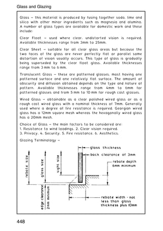 Glass ~ this material is produced by fusing together soda, lime and
silica with other minor ingredients such as magnesia and alumina.
A number of glass types are available for domestic work and these
include:
Clear Float ~ used where clear, undistorted vision is required.
Available thicknesses range from 3mm to 25mm.
Clear Sheet ~ suitable for all clear glass areas but because the
two faces of the glass are never perfectly flat or parallel some
distortion of vision usually occurs. This type of glass is gradually
being superseded by the clear float glass. Available thicknesses
range from 3 mm to 6 mm.
Translucent Glass ~ these are patterned glasses, most having one
patterned surface and one relatively flat surface. The amount of
obscurity and diffusion obtained depends on the type and nature of
pattern. Available thicknesses range from 4mm to 6mm for
patterned glasses and from 5 mm to 10 mm for rough cast glasses.
Wired Glass ~ obtainable as a clear polished wired glass or as a
rough cast wired glass with a nominal thickness of 7mm. Generally
used where a degree of fire resistance is required. Georgian wired
glass has a 12mm square mesh whereas the hexagonally wired glass
has a 20mm mesh.
Choice of Glass ~ the main factors to be considered are:
1. Resistance to wind loadings. 2. Clear vision required.
3. Privacy. 4. Security. 5. Fire resistance. 6. Aesthetics.
Glazing Terminology ~
448
Glass and Glazing
 