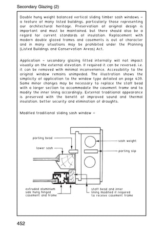 Double hung weight balanced vertical sliding timber sash windows ~
a feature of many listed buildings, particularly those representing
our architectural heritage. Preservation of original design is
important and must be maintained, but there should also be a
regard for current standards of insulation. Replacement with
modern double glazed frames and casements is out of character
and in many situations may be prohibited under the Planning
(Listed Buildings and Conservation Areas) Act.
Application ~ secondary glazing fitted internally will not impact
visually on the external elevation. If required it can be reversed, i.e.
it can be removed with minimal inconvenience. Accessibility to the
original window remains unimpeded. The illustration shows the
simplicity of application to the window type detailed on page 439.
Some minor changes may be necessary to replace the staff bead
with a larger section to accommodate the casement frame and to
modify the inner lining accordingly. External traditional appearance
is preserved with the benefit of improved sound and thermal
insulation, better security and elimination of draughts.
Modified traditional sliding sash window ~
parting bead
lower sash
extruded aluminium
side hung hinged
casement and frame
staff bead and inner
lining modified if required
to receive casement frame
sash weight
parting slip
452
Secondary Glazing (2)
 