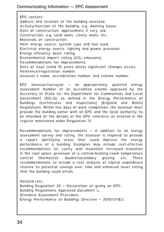 EPC content:
Address and location of the building assessed.
Activity/function of the building, e.g. dwelling house.
Date of construction, approximate if very old.
Construction, e.g. solid walls, cavity walls, etc.
Materials of construction.
Heat energy source, system type and fuel used.
Electrical energy source, lighting and power provision.
Energy efficiency asset rating.
Environmental impact rating (CO2 emissions).
Recommendations for improvements.
Date of issue (valid 10 years unless significant changes occur).
Reference/registration number.
Assessor's name, accreditation number and scheme number.
EPC assessor/surveyor ~ an appropriately qualified energy
assessment member of an accredited scheme approved by the
Secretary of State for the Department for Communities and Local
Government (DCLG), as defined in the Energy Performance of
Buildings (Certificates and Inspections) (England and Wales)
Regulations. Within five days of work completion, the assessor must
provide the building owner with an EPC and the local authority to
be informed of the details of the EPC reference as entered in the
register maintained under Regulation 31.
Recommendations for improvements ~ in addition to an energy
assessment survey and rating, the assessor is required to provide
a report identifying areas that could improve the energy
performance of a building. Examples may include cost-effective
recommendations for cavity wall insulation, increased insulation
in the roof space, provision of a central-heating room temperature
control thermostat, double/secondary glazing, etc. These
recommendations to include a cost analysis of capital expenditure
relative to potential savings over time and enhanced asset rating
that the building could attain.
Related refs.:
Building Regulation 29 † Declaration of giving an EPC.
Building Regulations Approved Document L.
Standard Assessment Procedure.
Energy Performance of Buildings Directive † 2010/31/EU.
34
Communicating Information --- EPC Assessment
 