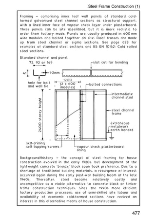 Framing ~ comprising inner leaf wall panels of standard cold-
formed galvanised steel channel sections as structural support,
with a lined inner face of vapour check layer under plasterboard.
These panels can be site assembled, but it is more realistic to
order them factory made. Panels are usually produced in 600 mm
wide modules and bolted together on site. Roof trusses are made
up from steel channel or sigma sections. See page 628 for
examples of standard steel sections and BS EN 10162: Cold rolled
steel sections.
Standard channel and panel.
Background/history ~ the concept of steel framing for house
construction evolved in the early 1920s, but development of the
lightweight concrete `breeze' block soon took preference. Due to a
shortage of traditional building materials, a resurgence of interest
occurred again during the early post-war building boom of the late
1940s. Thereafter, steel became relatively costly and
uncompetitive as a viable alternative to concrete block or timber
frame construction techniques. Since the 1990s more efficient
factory production processes, use of semi-skilled site labour and
availability of economic cold-formed sections have revived an
interest in this alternative means of house construction.
477
Steel Frame Construction (1)
 