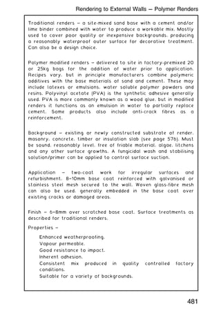Traditional renders ~ a site-mixed sand base with a cement and/or
lime binder combined with water to produce a workable mix. Mostly
used to cover poor quality or inexpensive backgrounds, producing
a reasonably waterproof outer surface for decorative treatment.
Can also be a design choice.
Polymer modified renders ~ delivered to site in factory-premixed 20
or 25kg bags for the addition of water prior to application.
Recipes vary, but in principle manufacturers combine polymeric
additives with the base materials of sand and cement. These may
include latexes or emulsions, water soluble polymer powders and
resins. Polyvinyl acetate (PVA) is the synthetic adhesive generally
used. PVA is more commonly known as a wood glue, but in modified
renders it functions as an emulsion in water to partially replace
cement. Some products also include anti-crack fibres as a
reinforcement.
Background ~ existing or newly constructed substrate of render,
masonry, concrete, timber or insulation slab (see page 576). Must
be sound, reasonably level, free of friable material, algae, litchens
and any other surface growths. A fungicidal wash and stabilising
solution/primer can be applied to control surface suction.
Application ~ two-coat work for irregular surfaces and
refurbishment, 8†10mm base coat reinforced with galvanised or
stainless steel mesh secured to the wall. Woven glass-fibre mesh
can also be used, generally embedded in the base coat over
existing cracks or damaged areas.
Finish ~ 6†8mm over scratched base coat. Surface treatments as
described for traditional renders.
Properties ~
Enhanced weatherproofing.
Vapour permeable.
Good resistance to impact.
Inherent adhesion.
Consistent mix produced in quality controlled factory
conditions.
Suitable for a variety of backgrounds.
481
Rendering to External Walls --- Polymer Renders
 
