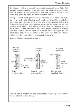 Shrinkage ~ timber is subject to natural movement (page 148). With
slender cladding sections allowance must be made to accommodate
this by drying to an appropriate moisture content before fixing,
otherwise gaps will open between adjacent boards.
Fixing ~ round head galvanised or stainless steel nails will avoid
corrosion and metal staining. Lost head nails should be avoided as
these can pull through. Annular ring shank nails provide extra grip.
Pneumatic gun fixing to be applied with care to ensure no surface
damage from impact. Nail length to penetrate the support battens
by at least 22 mm. Two and a half times board thickness is usually
specified. Dense timbers such as Siberian larch, Douglas fir and
hardwoods should be pre-drilled 2 mm over nail diameter. Double
nailing may be required in very exposed situations.
Various Timber Cladding Profiles ~
weather
boarded
cladding
vertical
batten
breather
membrane
nail
nail
galvanised or
st/st nail 10mm
overlap
30mm
overlap
Sawn
feather-edge
Planed, rebated
and chamfered
Planed and
rebated shiplap
10mm
overlap
Ref. BS 1186-3: Timber for and workmanship in joinery. Specification
for wood trim and its fixing.
483
Timber Cladding
 