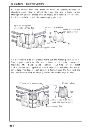 External corner tiles are made to order as special fittings to
standard plain tiles. In effect they are tile and a halfs turned
through 90 (other angles can be made) and handed left or right,
fixed alternately to suit the overlapping pattern.
special one-piece
external corner tile 38 × 25 battens
vertical external
90°
° corner tile
80
165
265
plain tiles
An alternative is to accurately mitre cut the meeting sides of tiles.
This requires pairs of tile and a halfs in alternate courses to
maintain the bond. Lead soakers (1.75 mm) of at least
225 × 200 mm are applied to every course to weather the mitred
cut edges. The top of each soaker is turned over the tiles and the
bottom finished flush or slightly above the lower edge of tiles.
1.75mm lead soaker 25mm return
100
200
mitre cut plain tiles
and tile and a halfs
plain tile
484
Tile Cladding -- External Corners
 