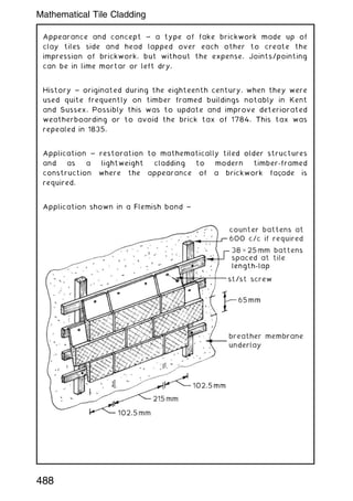 Appearance and concept ~ a type of fake brickwork made up of
clay tiles side and head lapped over each other to create the
impression of brickwork, but without the expense. Joints/pointing
can be in lime mortar or left dry.
History ~ originated during the eighteenth century, when they were
used quite frequently on timber framed buildings notably in Kent
and Sussex. Possibly this was to update and improve deteriorated
weatherboarding or to avoid the brick tax of 1784. This tax was
repealed in 1835.
Application ~ restoration to mathematically tiled older structures
and as a lightweight cladding to modern timber-framed
construction where the appearance of a brickwork façade is
required.
Application shown in a Flemish bond ~
488
Mathematical Tile Cladding
 