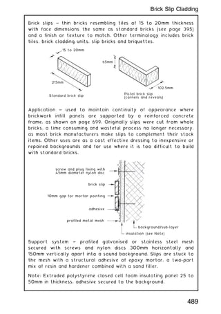 Brick slips ~ thin bricks resembling tiles of 15 to 20mm thickness
with face dimensions the same as standard bricks (see page 395)
and a finish or texture to match. Other terminology includes brick
tiles, brick cladding units, slip bricks and briquettes.
Application ~ used to maintain continuity of appearance where
brickwork infill panels are supported by a reinforced concrete
frame, as shown on page 699. Originally slips were cut from whole
bricks, a time consuming and wasteful process no longer necessary,
as most brick manufacturers make slips to complement their stock
items. Other uses are as a cost effective dressing to inexpensive or
repaired backgrounds and for use where it is too difficult to build
with standard bricks.
Support system ~ profiled galvanised or stainless steel mesh
secured with screws and nylon discs 300mm horizontally and
150mm vertically apart into a sound background. Slips are stuck to
the mesh with a structural adhesive of epoxy mortar, a two-part
mix of resin and hardener combined with a sand filler.
Note: Extruded polystyrene closed cell foam insulating panel 25 to
50mm in thickness, adhesive secured to the background.
15 to 20mm
65mm
102.5mm
Pistol brick slip
(corners and reveals)
Standard brick slip
215mm
screw and plug fixing with
45mm diameter nylon disc
brick slip
10mm gap for mortar pointing
adhesive
profiled metal mesh
insulation (see Note)
background/sub-layer
489
Brick Slip Cladding
 