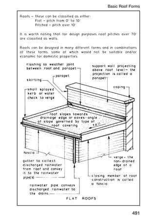 Roofs ~ these can be classified as either:
Flat † pitch from 0 to 10
Pitched † pitch over 10
It is worth noting that for design purposes roof pitches over 70
are classified as walls.
Roofs can be designed in many different forms and in combinations
of these forms, some of which would not be suitable and/or
economic for domestic properties.
491
Basic Roof Forms
 