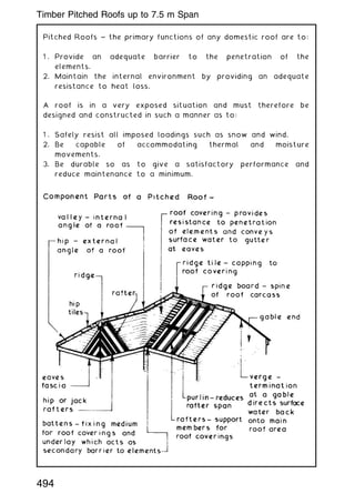 Pitched Roofs ~ the primary functions of any domestic roof are to:
1 . Provide an adequate barrier to the penetration of the
elements.
2. Maintain the internal environment by providing an adequate
resistance to heat loss.
A roof is in a very exposed situation and must therefore be
designed and constructed in such a manner as to:
1 . Safely resist all imposed loadings such as snow and wind.
2. Be capable of accommodating thermal and moisture
movements.
3. Be durable so as to give a satisfactory performance and
reduce maintenance to a minimum.
494
Timber Pitched Roofs up to 7.5 m Span
 