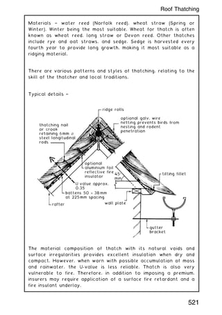 Materials † water reed (Norfolk reed), wheat straw (Spring or
Winter), Winter being the most suitable. Wheat for thatch is often
known as wheat reed, long straw or Devon reed. Other thatches
include rye and oat straws, and sedge. Sedge is harvested every
fourth year to provide long growth, making it most suitable as a
ridging material.
There are various patterns and styles of thatching, relating to the
skill of the thatcher and local traditions.
Typical details †
The material composition of thatch with its natural voids and
surface irregularities provides excellent insulation when dry and
compact. However, when worn with possible accumulation of moss
and rainwater, the U-value is less reliable. Thatch is also very
vulnerable to fire. Therefore, in addition to imposing a premium,
insurers may require application of a surface fire retardant and a
fire insulant underlay.
521
Roof Thatching
 