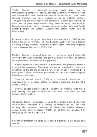 Timber Boards ~ traditional decking, rarely used now as
manufactured composite boards are less expensive in materal cost
and installation time. Softwood boards should be at least 19mm
finished thickness on joists spaced at up to 450mm centres.
Tongued and grooved boards are preferred to plain edge boards as
butt jointed plain edge boards may tend to warp and deform.
Boards should be tightly clamped, securely nailed with nail heads
punched below the surface. Countersunk screw fixings are an
alternative.
Plywood ~ exterior grade boarding often specified as WBP (water
boiled proof), a reference to the bonding quality of the adhesive
securing the ply veneers. Fixed on all four edges, requiring noggins/
struts between the joists. BS EN 636.
Particle Boards ~ general term for a variety of board materials
derived from wood shavings and parings. Fixed with nails or screws
as appropriate, as indicated for plywood.
Wood chipboard † Susceptible to movement and possibly decay if
exposed to dampness. Therefore should be specified as moisture
resistant to BS EN 312 types C3, C4 or C5. Usually identified by a
dull green colour. Available pre-felted, i.e. with a factory-applied
bituminous felt layer.
Oriented strand board (OSB) † a favoured alternative to
chipboard as it is more stable in moist conditions. BS EN 300
types 3 and 4.
Cement bonded particle board † another alternative that has a
high density and greater moisture resistance than other particle
boards. BS EN 634†2.
Woodwool Slabs ~ composed of wood fibre shreds bonded together
with cement. Produced in a variety of thicknesses, but for roof
decking the minimum thickness is 50mm to satisfy strength
requirements when accessed. Widths of 600mm are produced in
lengths up to 4m. BS EN 13168.
Further information on composite board materials is on pages 860
and 861.
527
Timber Flat Roofs --- Structural Deck Materials
 