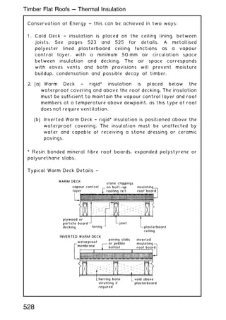 Conservation of Energy ~ this can be achieved in two ways:
1 . Cold Deck † insulation is placed on the ceiling lining, between
joists. See pages 523 and 525 for details. A metallised
polyester lined plasterboard ceiling functions as a vapour
control layer, with a minimum 50 mm air circulation space
between insulation and decking. The air space corresponds
with eaves vents and both provisions will prevent moisture
buildup, condensation and possible decay of timber.
2. (a) Warm Deck † rigid* insulation is placed below the
waterproof covering and above the roof decking. The insulation
must be sufficient to maintain the vapour control layer and roof
members at a temperature above dewpoint, as this type of roof
does not require ventilation.
(b) Inverted Warm Deck † rigid* insulation is positioned above the
waterproof covering. The insulation must be unaffected by
water and capable of receiving a stone dressing or ceramic
pavings.
* Resin bonded mineral fibre roof boards, expanded polystyrene or
polyurethane slabs.
Typical Warm Deck Details ~
528
Timber Flat Roofs --- Thermal Insulation
 