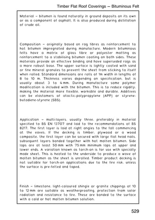 Material ~ bitumen is found naturally in ground deposits on its own
or as a component of asphalt. It is also produced during distillation
of crude oil.
Composition ~ originally based on rag fibres as reinforcement to
hot bitumen impregnated during manufacture. Modern bituminous
felts have a matrix of glass fibre or polyester matting as
reinforcement to a stabilising bitumen coating on both sides. These
materials provide an effective binding and have superseded rags as
a more robust base. The upper surface is lightly coated with sand
or fine mineral granules to prevent the sheet from sticking to itself
when rolled. Standard dimensions are rolls of 1m width in lengths of
8 to 10 m. Thickness varies depending on specification, but is
usually about 3 to 4 mm. During manufacture some polymer
modification is included with the bitumen. This is to reduce rigidity,
making the material more flexible, workable and durable. Additives
can be elastomers of atactic-polypropylene (APP) or styrene-
butadiene-styrene (SBS).
Application ~ multi-layers, usually three, preferably in material
specified to BS EN 13707 and laid to the recommendations of BS
8217. The first layer is laid at right angles to the fall commencing
at the eaves. If the decking is timber, plywood or a wood
composite, the first layer can be secured with large flat head nails,
subsequent layers bonded together with hot molten bitumen. Side
laps are at least 50 mm with 75 mm minimum laps at upper and
lower ends. A variation known as torch-on is for use with specially
made sheet. This is heated to the underside to produce a wave of
molten bitumen as the sheet is unrolled. Timber product decking is
not suitable for torch-on applications due to the fire risk, unless
the surface is pre-felted and taped.
Finish ~ limestone, light-coloured shingle or granite chippings of 10
to 12 mm are suitable as weatherproofing, protection from solar
radiation and resistance to fire. These are bonded to the surface
with a cold or hot molten bitumen solution.
529
Timber Flat Roof Coverings --- Bituminous Felt
 