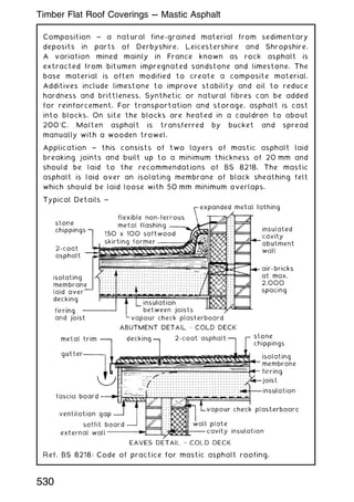 Composition ~ a natural fine-grained material from sedimentary
deposits in parts of Derbyshire, Leicestershire and Shropshire.
A variation mined mainly in France known as rock asphalt is
extracted from bitumen impregnated sandstone and limestone. The
base material is often modified to create a composite material.
Additives include limestone to improve stability and oil to reduce
hardness and brittleness. Synthetic or natural fibres can be added
for reinforcement. For transportation and storage, asphalt is cast
into blocks. On site the blocks are heated in a cauldron to about
200
C. Molten asphalt is transferred by bucket and spread
manually with a wooden trowel.
Application ~ this consists of two layers of mastic asphalt laid
breaking joints and built up to a minimum thickness of 20 mm and
should be laid to the recommendations of BS 8218. The mastic
asphalt is laid over an isolating membrane of black sheathing felt
which should be laid loose with 50 mm minimum overlaps.
Typical Details ~
Ref. BS 8218: Code of practice for mastic asphalt roofing.
530
Timber Flat Roof Coverings --- Mastic Asphalt
 